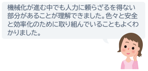 機械化が進む中でも人力に頼らざるを得ない部分があることが理解できました。色々と安全と効率化のために取り組んでいることもよくわかりました。
