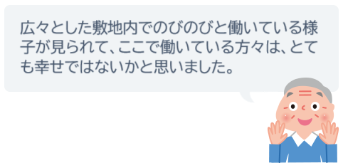 広々とした敷地内でのびのびと働いている様子が見られて、ここで働いている方々は、とても幸せではないかと思いました。